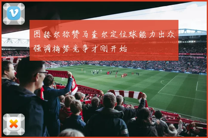 图赫尔称赞马奎尔定位球能力出众强调梅努竞争才刚开始