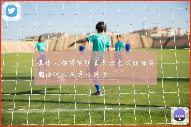 媒体人称赞徐昕表现出色攻防兼备期待他未来更大进步