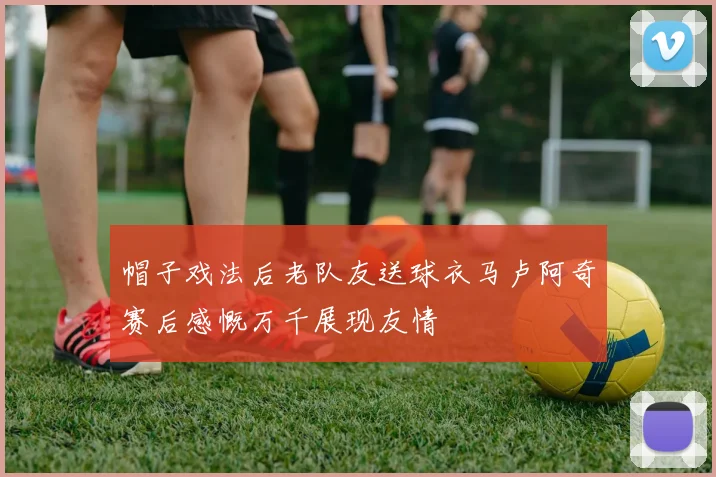 帽子戏法后老队友送球衣马卢阿奇赛后感慨万千展现友情