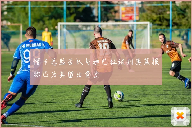 博卡总监否认与迪巴拉谈判奥莱报称已为其留出资金