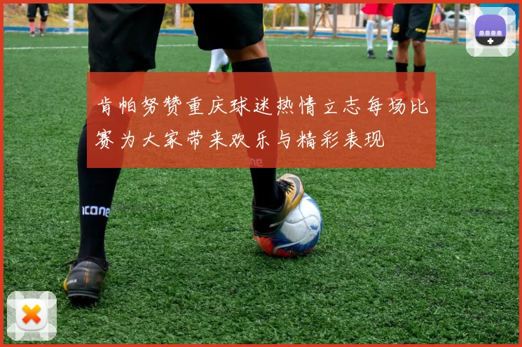 肯帕努赞重庆球迷热情立志每场比赛为大家带来欢乐与精彩表现