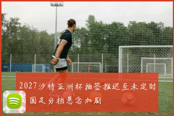 2027沙特亚洲杯抽签推迟至未定时间国足分档悬念加剧
