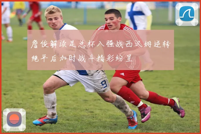 詹俊解读足总杯八强战西汉姆逆转绝平后加时战斗精彩纷呈