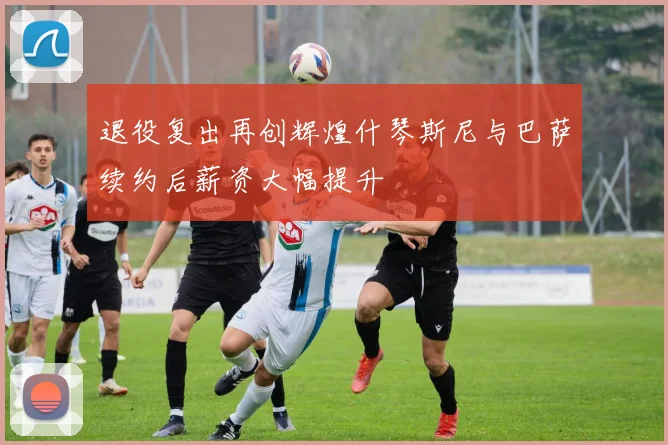 退役复出再创辉煌什琴斯尼与巴萨续约后薪资大幅提升