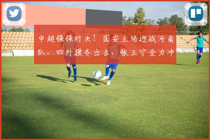 中超强强对决！国安主场迎战河南队，四外援齐出击，张玉宁全力冲锋_比赛_中场_锋线