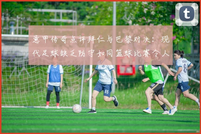 意甲传奇点评拜仁与巴黎对决：现代足球缺乏防守如同篮球比赛令人失望