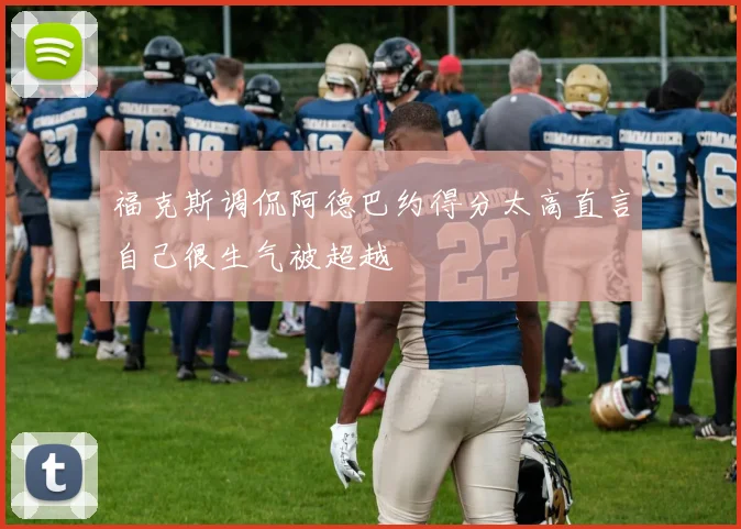 福克斯调侃阿德巴约得分太高直言自己很生气被超越