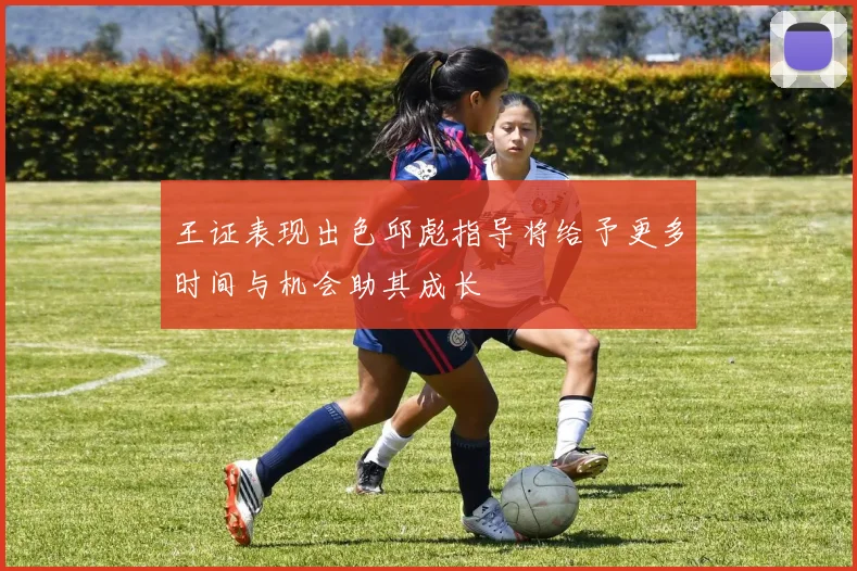 王证表现出色邱彪指导将给予更多时间与机会助其成长