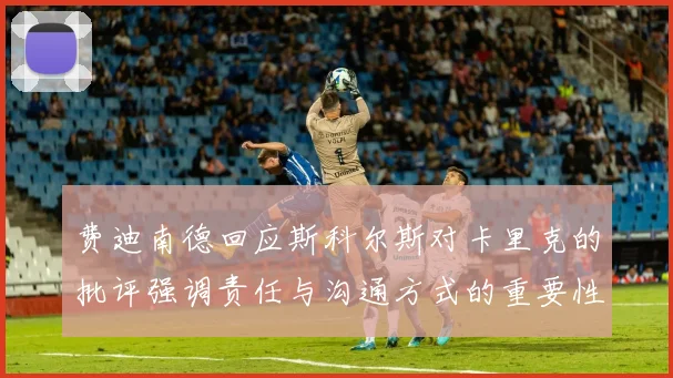 费迪南德回应斯科尔斯对卡里克的批评强调责任与沟通方式的重要性